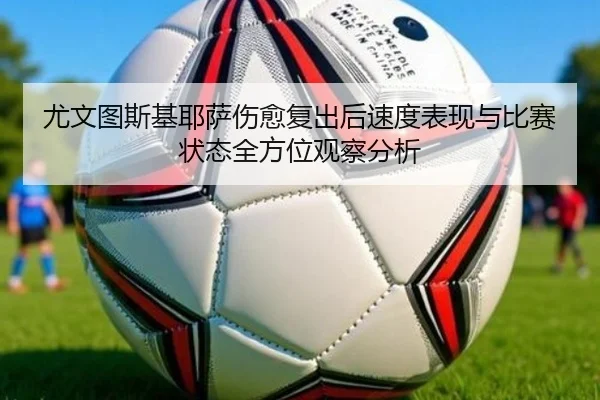 尤文图斯基耶萨伤愈复出后速度表现与比赛状态全方位观察分析