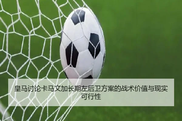 皇马讨论卡马文加长期左后卫方案的战术价值与现实可行性