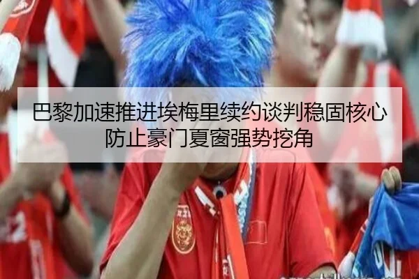 巴黎加速推进埃梅里续约谈判稳固核心防止豪门夏窗强势挖角