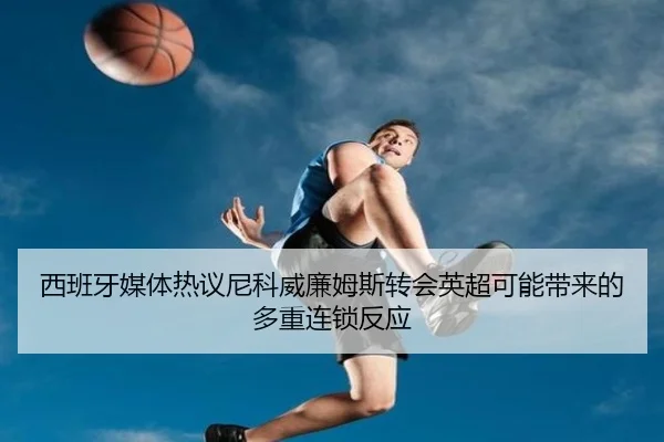 西班牙媒体热议尼科威廉姆斯转会英超可能带来的多重连锁反应