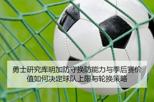勇士研究库明加防守换防能力与季后赛价值如何决定球队上限与轮换策略