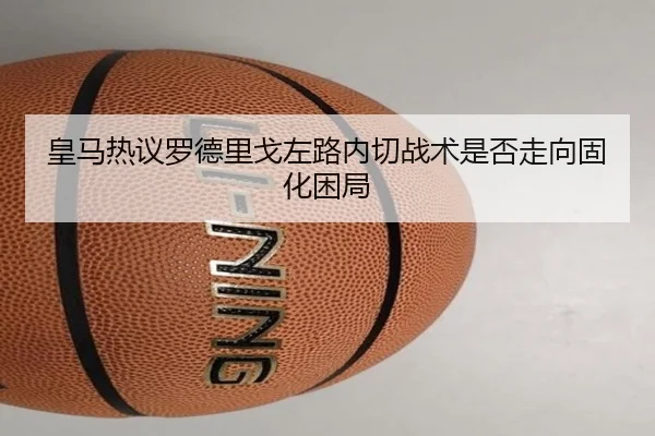 皇马热议罗德里戈左路内切战术是否走向固化困局