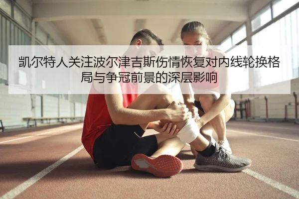 凯尔特人关注波尔津吉斯伤情恢复对内线轮换格局与争冠前景的深层影响